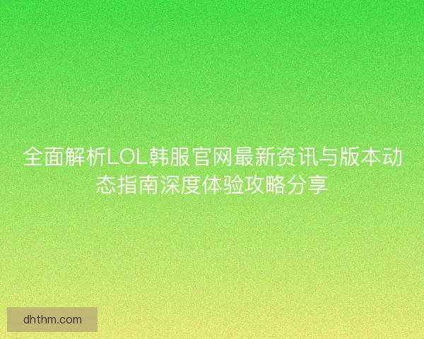 全面解析LOL韩服官网最新资讯与版本动态指南深度体验攻略分享