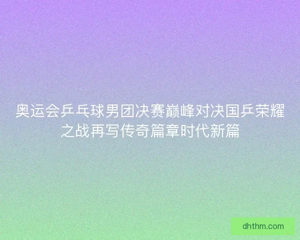 奥运会乒乓球男团决赛巅峰对决国乒荣耀之战再写传奇篇章时代新篇