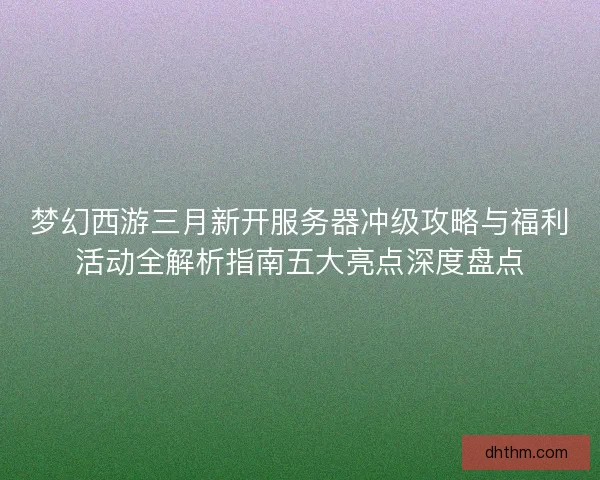 梦幻西游三月新开服务器冲级攻略与福利活动全解析指南五大亮点深度盘点