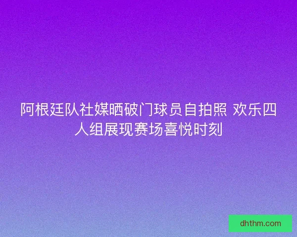 阿根廷队社媒晒破门球员自拍照 欢乐四人组展现赛场喜悦时刻