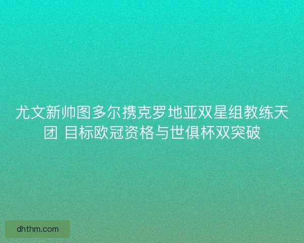 尤文新帅图多尔携克罗地亚双星组教练天团 目标欧冠资格与世俱杯双突破