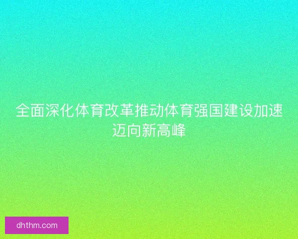 全面深化体育改革推动体育强国建设加速迈向新高峰