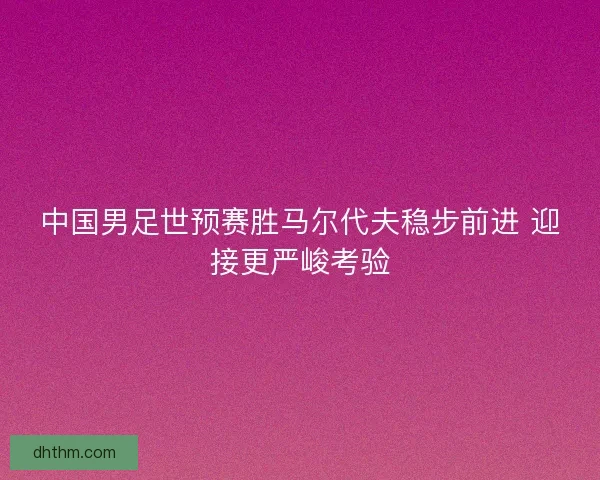 中国男足世预赛胜马尔代夫稳步前进 迎接更严峻考验