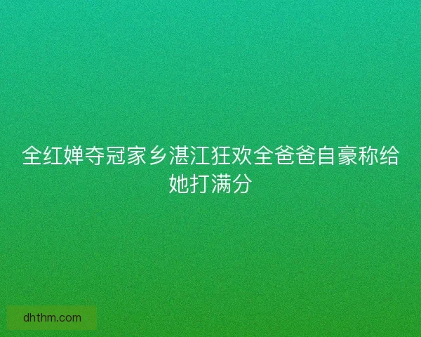 全红婵夺冠家乡湛江狂欢全爸爸自豪称给她打满分